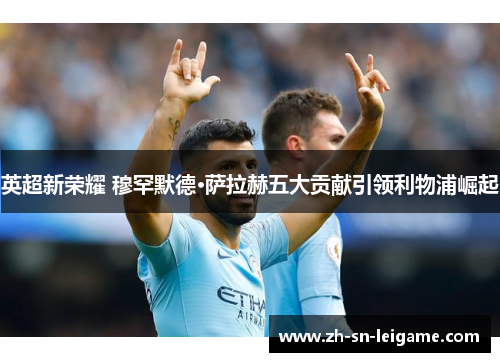 英超新荣耀 穆罕默德·萨拉赫五大贡献引领利物浦崛起 英超新荣耀 穆罕默德·萨拉赫五大贡献引领利物浦崛起