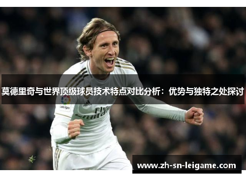 莫德里奇与世界顶级球员技术特点对比分析：优势与独特之处探讨
