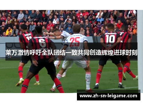 莱万激情呼吁全队团结一致共同创造辉煌进球时刻