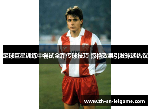 足球巨星训练中尝试全新传球技巧 惊艳效果引发球迷热议