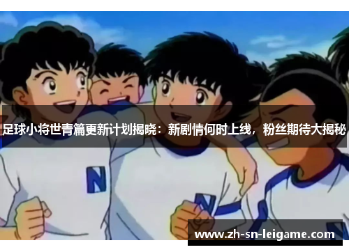 足球小将世青篇更新计划揭晓：新剧情何时上线，粉丝期待大揭秘