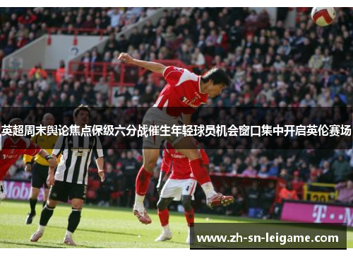 英超周末舆论焦点保级六分战催生年轻球员机会窗口集中开启英伦赛场
