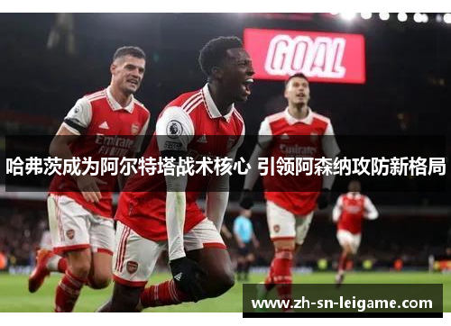 哈弗茨成为阿尔特塔战术核心 引领阿森纳攻防新格局 哈弗茨成为阿尔特塔战术核心 引领阿森纳攻防新格局