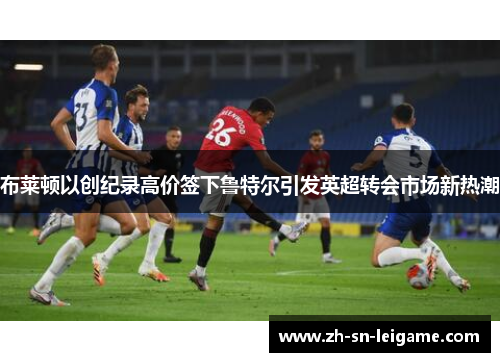 布莱顿以创纪录高价签下鲁特尔引发英超转会市场新热潮