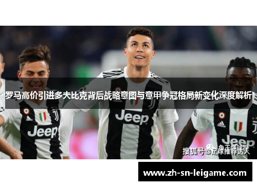 罗马高价引进多夫比克背后战略意图与意甲争冠格局新变化深度解析