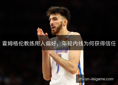 霍姆格伦教练用人偏好,年轻内线为何获得信任 霍姆格伦教练用人偏好,年轻内线为何获得信任