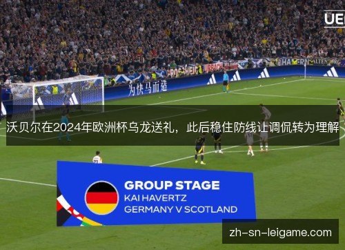 沃贝尔在2024年欧洲杯乌龙送礼,此后稳住防线让调侃转为理解 沃贝尔在2024年欧洲杯乌龙送礼,此后稳住防线让调侃转为理解